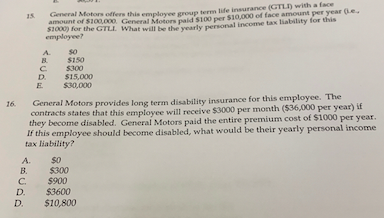 General Motors offers this emplovee grosun term life insurance (GTLI) with a face
amount of $100,000. General Motors paidS100 per S10,000 of face amount per year (Le
s1000) for the GTLL What will be the vearly personal income tax liability for this
employee?
A.
s0
$150
B.
$300
D.
$15,000
S30,000
E
General Motors provides long term disability insurance for this employee. The
contracts states that this employee will receive $3000 per month ($36,000 per year) if
they become disabled. General Motors paid the entire premium cost of $1000 per year.
If this employee should become disabled, what would be their yearly personal income
tax liability?
16.
A.
В.
$300
$900
$3600
$10,800
C.
D.
D.
