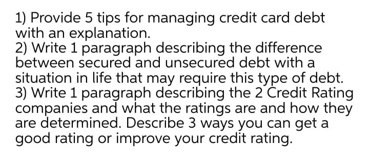 1) Provide 5 tips for managing credit card debt
with an explanation.
2) Write 1 paragraph describing the difference
between secured and unsecured debt with a
situation in life that may require this type of debt.
3) Write 1 paragraph describing the 2 Credit Rating
companies and what the ratings are and how they
are determined. Describe 3 ways you can get a
good rating or improve your credit rating.
