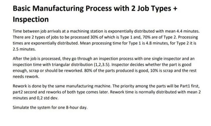 Basic Manufacturing Process with 2 Job Types +
Inspection
Time between job arrivals at a machining station is exponentially distributed with mean 4.4 minutes.
There are 2 types of jobs to be processed 30% of which is Type 1 and, 70% are of Type 2. Processing
times are exponentially distributed. Mean processing time for Type 1 is 4.8 minutes, for Type 2 it is
2.5 minutes.
After the job is processed, they go through an inspection process with one single inspector and an
inspection time with triangular distribution (1,2,3.5). Inspector decides whether the part is good
enough, scrap or should be reworked. 80% of the parts produced is good, 10 % is scrap and the rest
needs rework.
Rework is done by the same manufacturing machine. The priority among the parts will be Part1 first,
part2 second and reworks of both type comes later. Rework time is normally distributed with mean 2
minutes and 0,2 std dev.
Simulate the system for one 8-hour day.

