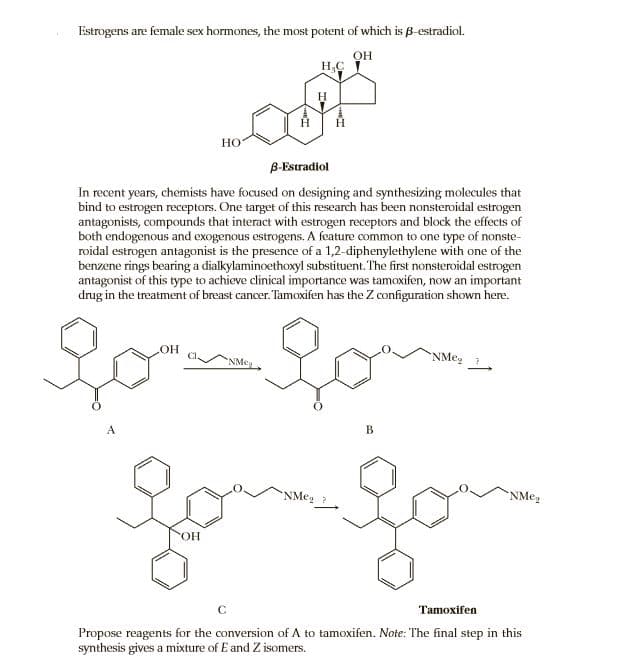Estrogens are female sex hormones, the most potent of which is B-estradiol.
OH
AYA
Но
B-Estradiol
In recent years, chemists have focused on designing and synthesizing molecules that
bind to estrogen receptors. One target of this research has been nonsteroidal estrogen
antagonists, compounds that interact with estrogen receptors and block the effects of
both endogenous and exogenous estrogens. A feature common to one type of nonste-
roidal estrogen antagonist is the presence of a 1,2-diphenylethylene with one of the
benzene rings bearing a dialkylaminoethoxyl substituent. The first nonsteroidal estrogen
antagonist of this type to achieve clinical importance was tamoxifen, now an important
drug in the treatment of breast cancer. Tamoxifen has the Z configuration shown here.
NMeg
A
B
NMeg ?
ОН
Tamoxifen
Propose reagents for the conversion of A to tamoxifen. Note: The final step in this
synthesis gives a mixture of E and Z isomers.
