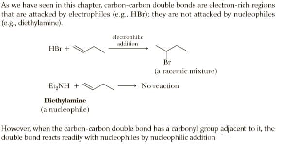 As we have seen in this chapter, carbon-carbon double bonds are electron-rich regions
that are attacked by electrophiles (e.g., HBr); they are not attacked by nucleophiles
(e.g, diethylamine).
electrophilic
addition
HBr +
Br
(a racemic mixture)
Et,NH +
No reaction
Diethylamine
(a nucleophile)
However, when the carbon-carbon double bond has a carbonyl group adjacent to it, the
double bond reacts readily with nucleophiles by nucleophilic addition
