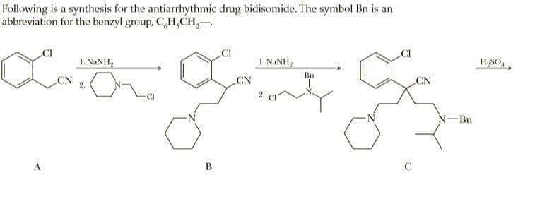 Following is a synthesis for the antiarrhythmic drug bidisomide. The symbol Bn is an
abbreviation for the benzyl group, C,H,CH,–
1. NANH,
1. NANH,
H,SO,
Bn
CN
2.
CN
CN
CI
Bn
A
B
C
