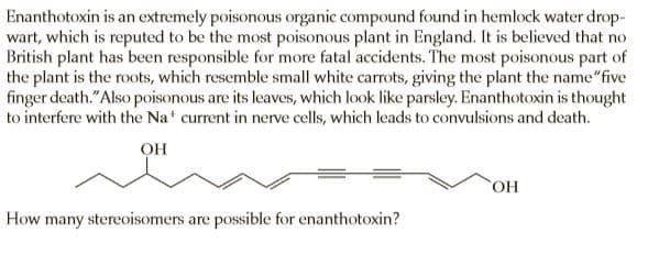 Enanthotoxin is an extremely poisonous organic compound found in hemlock water drop-
wart, which is reputed to be the most poisonous plant in England. It is believed that no
British plant has been responsible for more fatal accidents. The most poisonous part of
the plant is the roots, which resemble small white carrots, giving the plant the name"five
finger death."Also poisonous are its leaves, which look like parsley. Enanthotoxin is thought
to interfere with the Nat current in nerve cells, which leads to convulsions and death.
он
How many stereoisomers are possible for enanthotoxin?
