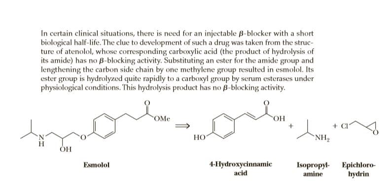 In certain clinical situations, there is need for an injectable B-blocker with a short
biological half-life. The clue to development of such a drug was taken from the struc-
ture of atenolol, whose corresponding carboxylic acid (the product of hydrolysis of
its amide) has no B-blocking activity. Substituting an ester for the amide group and
lengthening the carbon side chain by one methylene group resulted in esmolol. Its
ester group is hydrolyzed quite rapidly to a carboxyl group by serum esterases under
physiological conditions. This hydrolysis product has no B-blocking activity.
OMe
+ CI
HO
NH2
4-Hydroxycinnamic
acid
Esmolol
Isopropyl-
amine
Epichloro-
hydrin
