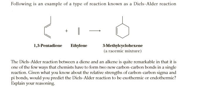 Following is an example of a type of reaction known as a Diels-Alder reaction
1,3-Pentadiene
Ethylene
3-Methylcyclohexene
(a racemic mixture)
The Diels-Alder reaction between a diene and an alkene is quite remarkable in that it is
one of the few ways that chemists have to form two new carbon-carbon bonds in a single
reaction. Given what you know about the relative strengths of carbon-carbon sigma and
pi bonds, would you predict the Diels-Alder reaction to be exothermic or endothermic?
Explain your reasoning.
