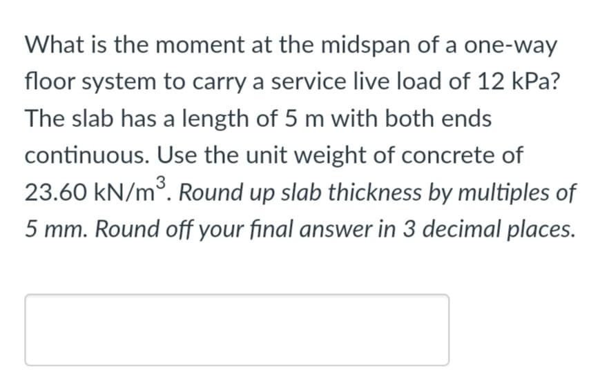 What is the moment at the midspan of a one-way
floor system to carry a service live load of 12 kPa?
The slab has a length of 5 m with both ends
continuous. Use the unit weight of concrete of
23.60 kN/m3. Round up slab thickness by multiples of
5 mm. Round off your final answer in 3 decimal places.
