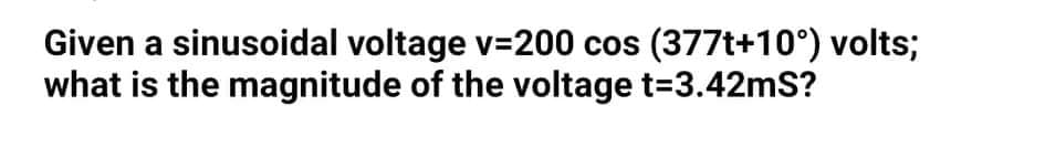 Given a sinusoidal voltage v=200 cos (377t+10°) volts;
what is the magnitude of the voltage t=3.42mS?
