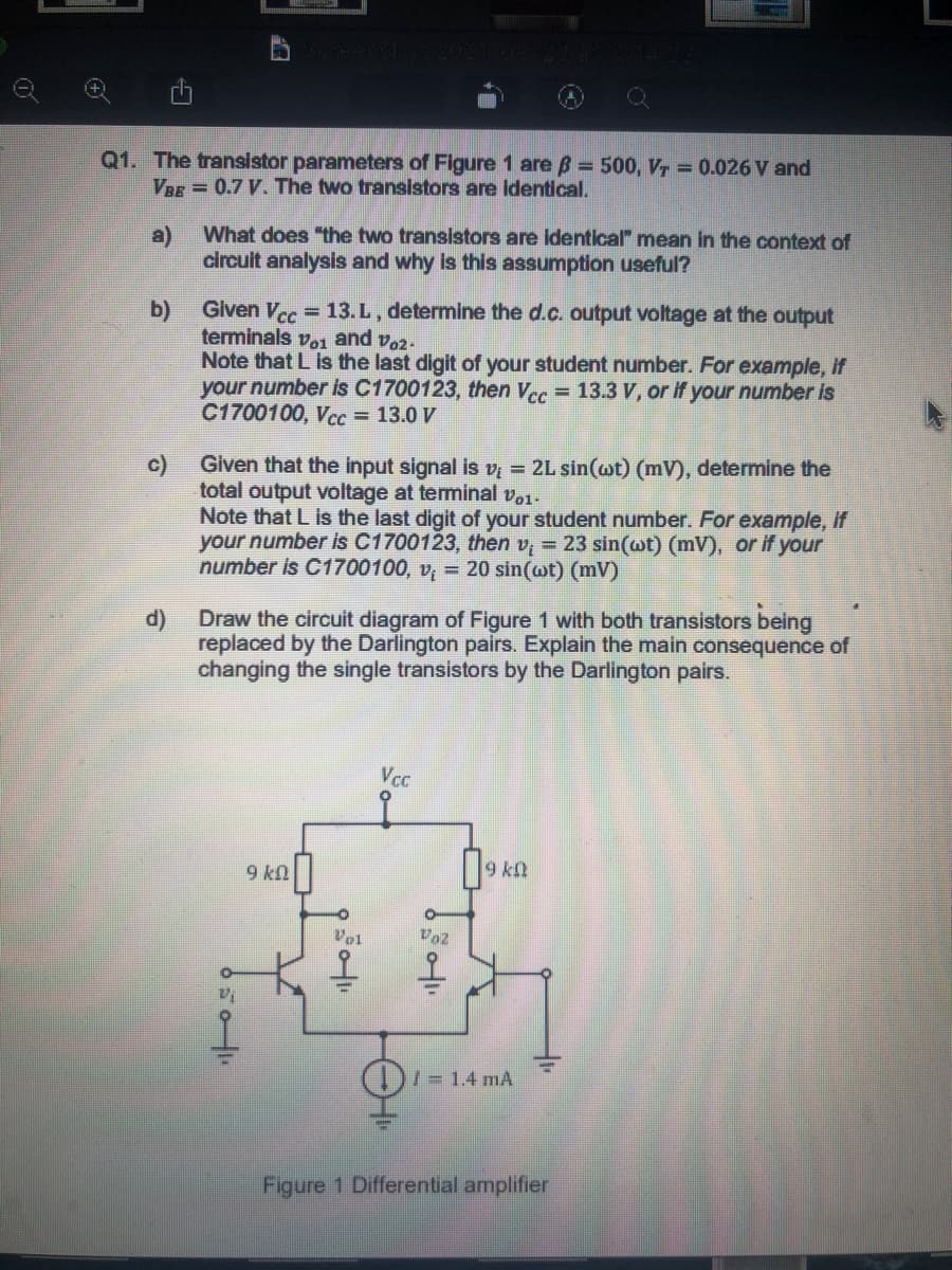 Q1. The transistor parameters of Figure 1 are B = 500, Vr = 0.026 V and
VBE = 0.7 V. The two transistors are identical.
a)
What does "the two transistors are identical" mean in the context of
circuit analysis and why is this assumption useful?
Given Vcc = 13. L, determine the d.c. output voltage at the output
terminals vo1 and voz-
Note that L is the last digit of your student number. For example, if
your number is C1700123, then Vcc = 13.3 V, or if your number is
C1700100, Vcс3 13.0 V
b)
c)
Given that the input signal is vi = 2L sin(wt) (mV), determine the
total output voltage at terminal vo1-
Note that L is the last digit of your student number. For example, if
your number is C1700123, then v, = 23 sin(wt) (mV), or if your
number is C1700100, v = 20 sin(ot) (mV)
Draw the circuit diagram of Figure 1 with both transistors being
d)
replaced by the Darlington pairs. Explain the main consequence of
changing the single transistors by the Darlington pairs.
Vcc
to
9 kn
Vol
Voz
)/=1.4 mA
Figure 1 Differential amplifier
