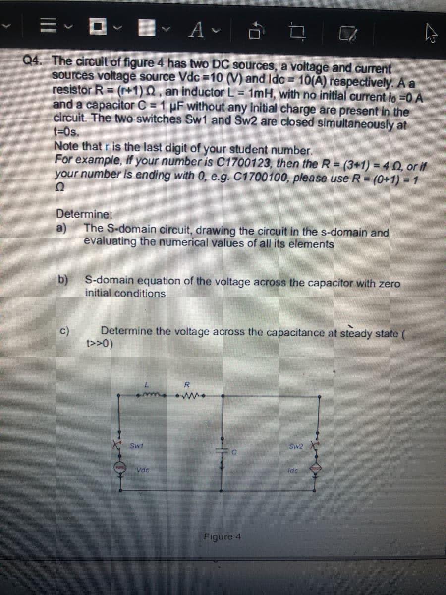 Q4. The circuit of figure 4 has two DC sources, a voltage and current
sources voltage source Vdc =10 (V) and Idc = 10(A) respectively. A a
resistor R = (r+1)0 , an inductor L = 1mH, with no initial current lo =0 A
and a capacitor C =1 µF without any initial charge are present in the
circuit. The two switches Sw1 and Sw2 are closed simultaneously at
t-0s.
Note that r is the last digit of your student number.
For example, if your number is C1700123, then the R =
your number is ending with 0, e.g. C1700100, please use R=
=(3+1)% 3D40, or if
(0+1) =1
Determine:
a)
The S-domain circuit, drawing the circuit in the s-domain and
evaluating the numerical values of all its elements
b)
S-domain equation of the voltage across the capacitor with zero
Initial conditions
c)
Determine the voltage across the capacitance at steady state (
>>0)
R
Sw1
Vdc
Idc
Figure 4
