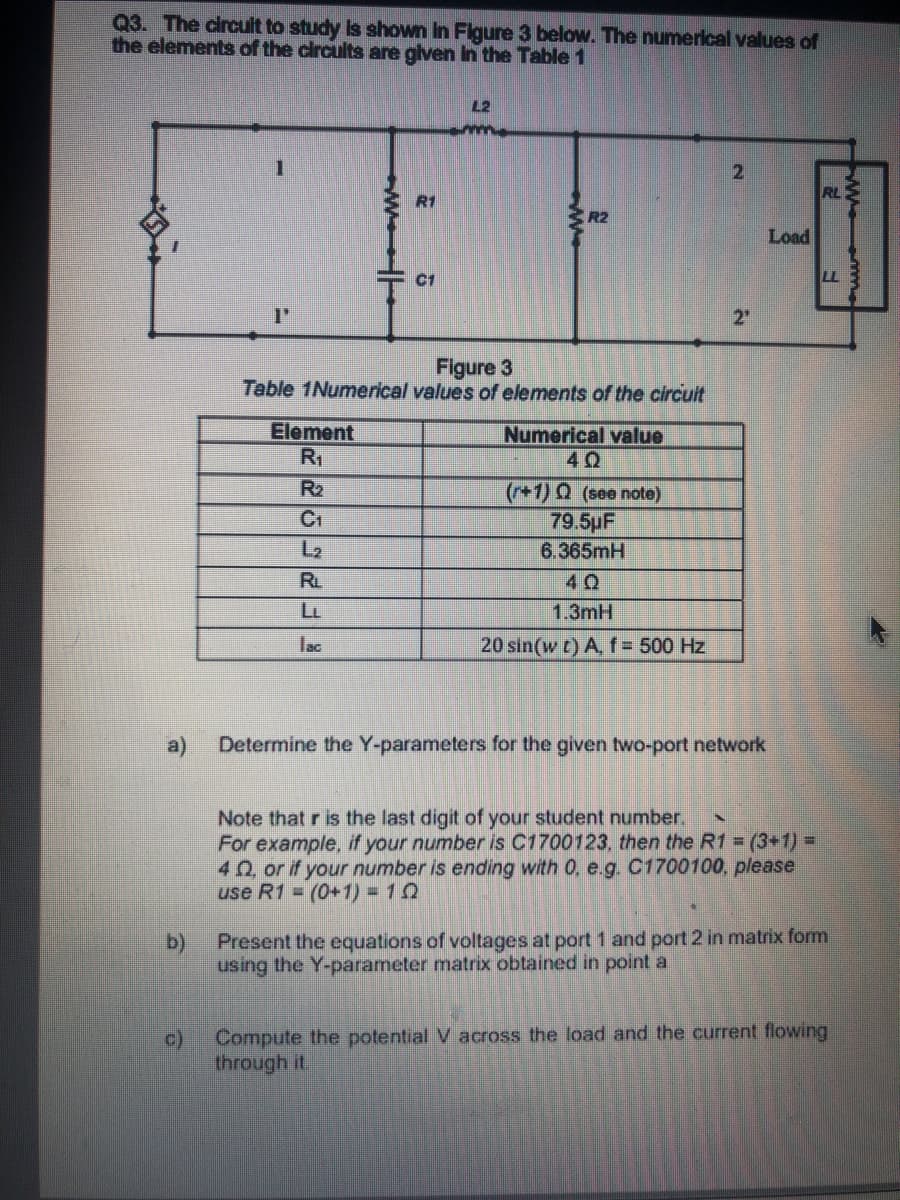 Q3. The circuit to study Is shown In Figure 3 below. The numerical values of
the elements of the circults are glven in the Table 1
L2
2.
RL
R1
R2
Load
C1
2"
Figure 3
Table 1Numerical values of elements of the circult
Element
R1
Numerical value
R2
(+1) 0 (see note)
79.5pF
6.365mH
C1
RL
40
1.3mH
lac
20 sin(w t) A, f = 500 Hz
a)
Determine the Y-parameters for the given two-port network
Note that r is the last digit of your student number.
For example, if your number is C1700123, then the R1 = (3+1)%3D
40 or if your number is ending with 0, e.g. C1700100, please
use R1 = (0+1)%3D10
b)
Present the equations of voltages at port 1 and port 2 in matrix form
using the Y-parameter matrix obtained in point a
c)
Compute the potential V across the load and the current flowing
through it.
ww
