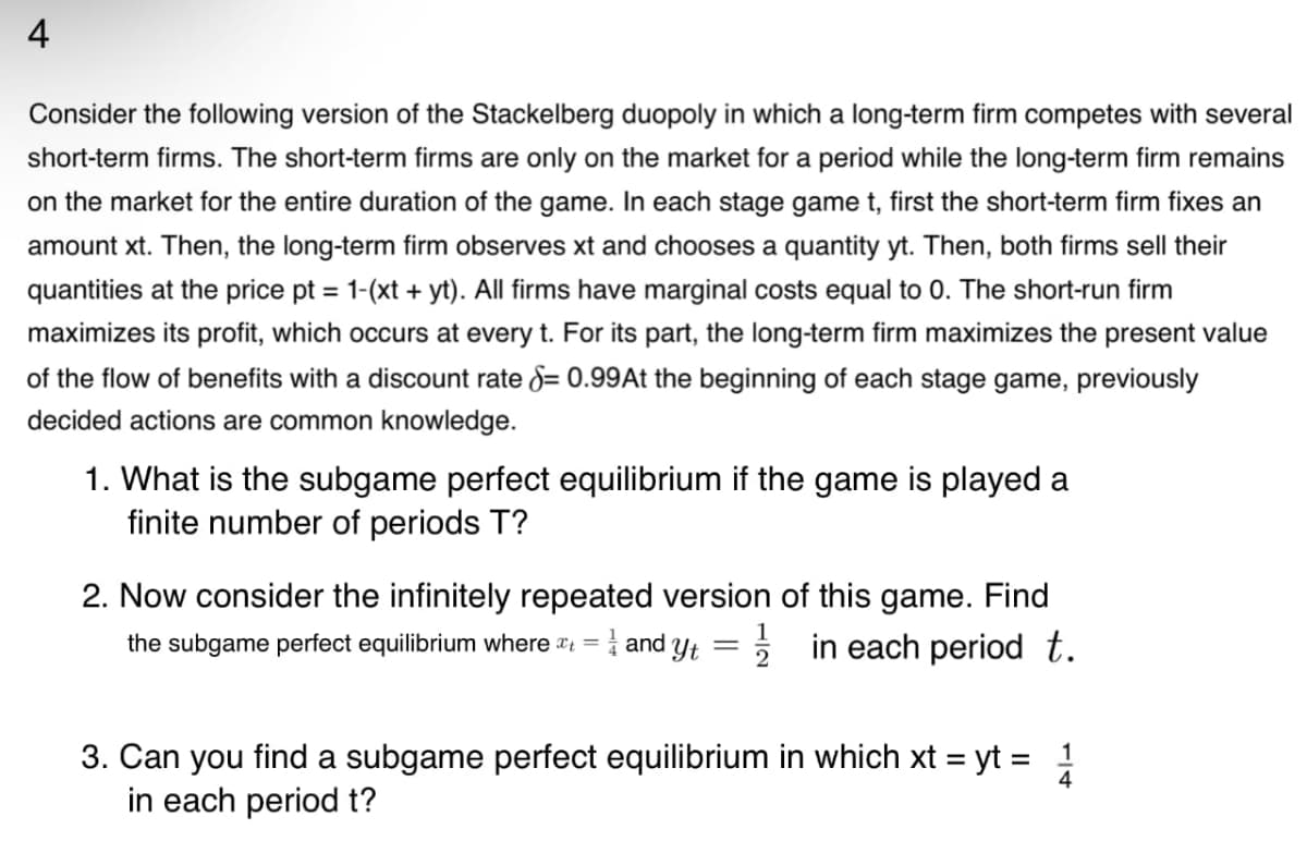 Consider the following version of the Stackelberg duopoly in which a long-term firm competes with several
short-term firms. The short-term firms are only on the market for a period while the long-term firm remains
on the market for the entire duration of the game. In each stage game t, first the short-term firm fixes an
amount xt. Then, the long-term firm observes xt and chooses a quantity yt. Then, both firms sell their
quantities at the price pt = 1-(xt + yt). All firms have marginal costs equal to 0. The short-run firm
maximizes its profit, which occurs at every t. For its part, the long-term firm maximizes the present value
of the flow of benefits with a discount rate = 0.99At the beginning of each stage game, previously
decided actions are common knowledge.
1. What is the subgame perfect equilibrium if the game is played a
finite number of periods T?
2. Now consider the infinitely repeated version of this game. Find
the subgame perfect equilibrium where at = and Yt ½ in each period t.
2
3. Can you find a subgame perfect equilibrium in which xt = yt = 1/14
in each period t?