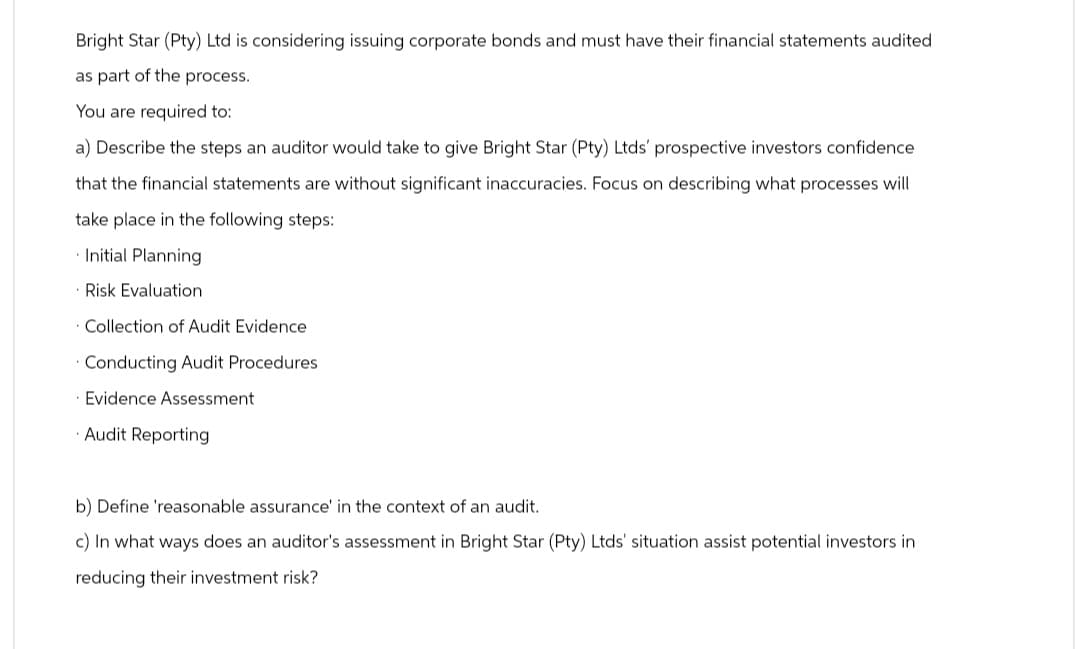 Bright Star (Pty) Ltd is considering issuing corporate bonds and must have their financial statements audited
as part of the process.
You are required to:
a) Describe the steps an auditor would take to give Bright Star (Pty) Ltds' prospective investors confidence
that the financial statements are without significant inaccuracies. Focus on describing what processes will
take place in the following steps:
Initial Planning
Risk Evaluation
Collection of Audit Evidence
Conducting Audit Procedures
Evidence Assessment
Audit Reporting
b) Define 'reasonable assurance' in the context of an audit.
c) In what ways does an auditor's assessment in Bright Star (Pty) Ltds' situation assist potential investors in
reducing their investment risk?