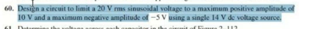 60. Design a circuit to limit a 20 V rms sinusoidal voltage to a maximum positive amplitude of
10 V and a maximum negative amplitude of -5 V using a single 14 V de voltage source.
61 Datermine the volto
in the girRuit
F Figura 1 1?

