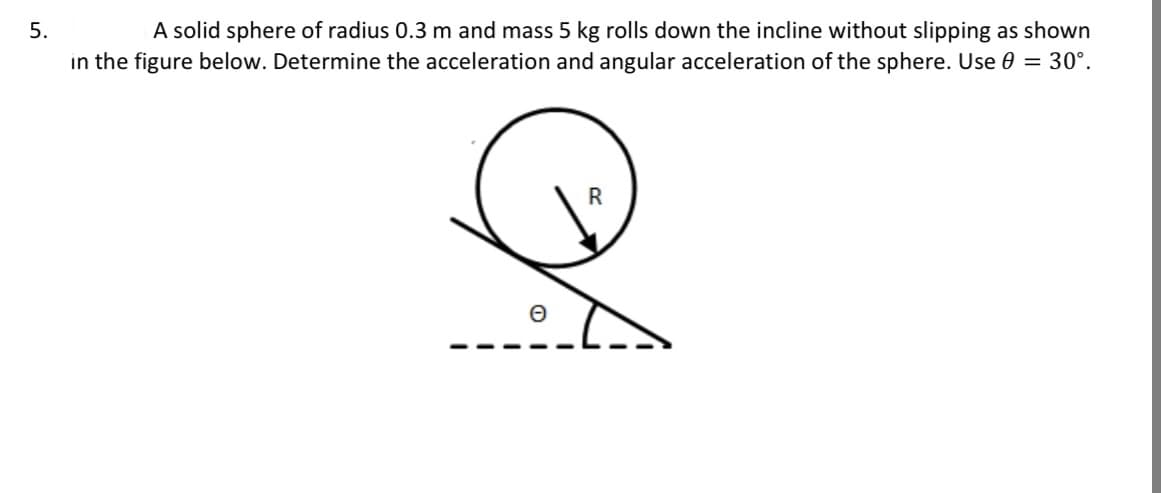 5.
A solid sphere of radius 0.3 m and mass 5 kg rolls down the incline without slipping as shown
in the figure below. Determine the acceleration and angular acceleration of the sphere. Use 0 = 30°.
0