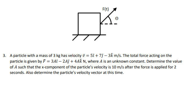 F(t)
K:
3. A particle with a mass of 3 kg has velocity = 5î + 7ĵ- 3km/s. The total force acting on the
particle is given by F = 3Aî - 2Aĵ + 4Ak N, where A is an unknown constant. Determine the value
of A such that the x-component of the particle's velocity is 10 m/s after the force is applied for 2
seconds. Also determine the particle's velocity vector at this time.