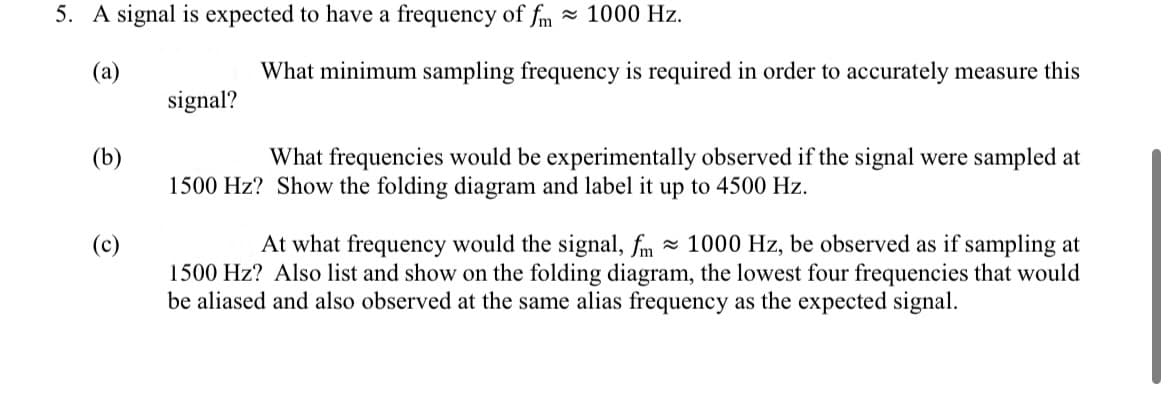5. A signal is expected to have a frequency of fm 1000 Hz.
(a)
(b)
(c)
signal?
What minimum sampling frequency is required in order to accurately measure this
What frequencies would be experimentally observed if the signal were sampled at
1500 Hz? Show the folding diagram and label it up to 4500 Hz.
At what frequency would the signal, fm 1000 Hz, be observed as if sampling at
1500 Hz? Also list and show on the folding diagram, the lowest four frequencies that would
be aliased and also observed at the same alias frequency as the expected signal.