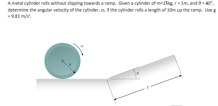 A metal cylinder rolls without slipping towards a ramp. Given a cylinder of m=15kg, r = 1m, and 0 = 40°,
determine the angular velocity of the cylinder, o, if the cylinder rolls a length of 10m up the ramp. Use g
= 9.81 m/s².
Т