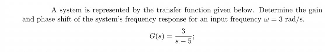 A system is represented by the transfer function given below. Determine the gain
and phase shift of the system's frequency response for an input frequency w = 3 rad/s.
3
S 5
G(s) =