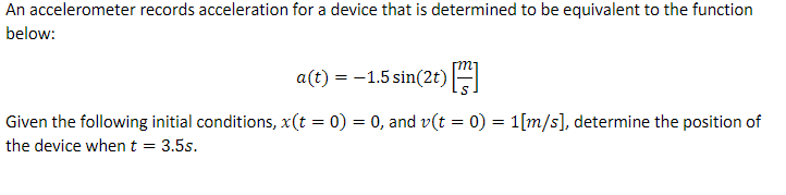 An accelerometer records acceleration for a device that is determined to be equivalent to the function
below:
a(t) = -1.5 sin(2t) [
Given the following initial conditions, x(t = 0) = 0, and v(t = 0) = 1[m/s], determine the position of
the device when t = 3.5s.