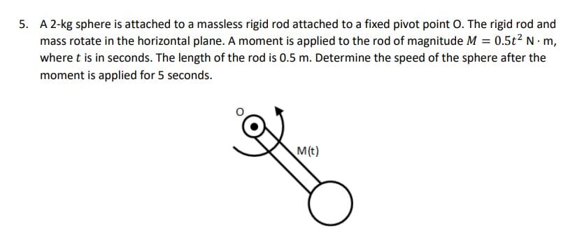5. A 2-kg sphere is attached to a massless rigid rod attached to a fixed pivot point O. The rigid rod and
mass rotate in the horizontal plane. A moment is applied to the rod of magnitude M = 0.5t² N. m,
where t is in seconds. The length of the rod is 0.5 m. Determine the speed of the sphere after the
moment is applied for 5 seconds.
M(t)
