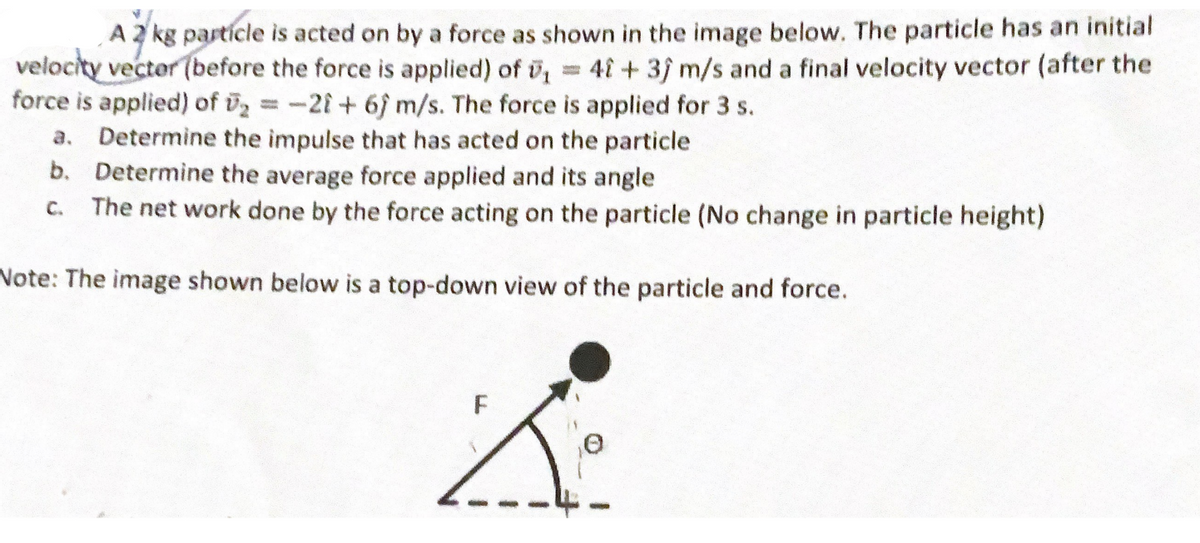 A 2 kg particle is acted on by a force as shown in the image below. The particle has an initial
velocity vector (before the force is applied) of ₁ = 4 + 3) m/s and a final velocity vector (after the
force is applied) of ₂ = -21+ 6) m/s. The force is applied for 3 s.
a. Determine the impulse that has acted on the particle
b. Determine the average force applied and its angle
c. The net work done by the force acting on the particle (No change in particle height)
Note: The image shown below is a top-down view of the particle and force.
F
X