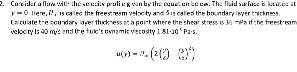 2. Consider a flow with the velocity profile given by the equation below. The fluid surface is located at
y = 0. Here, U∞ is called the freestream velocity and 8 is called the boundary layer thickness.
Calculate the boundary layer thickness at a point where the shear stress is 36 mPa if the freestream
velocity is 40 m/s and the fluid's dynamic viscosity 1.81.105 Pa.s.
U.. ( 2 (²) - (²) ²)
u(y) = U∞o