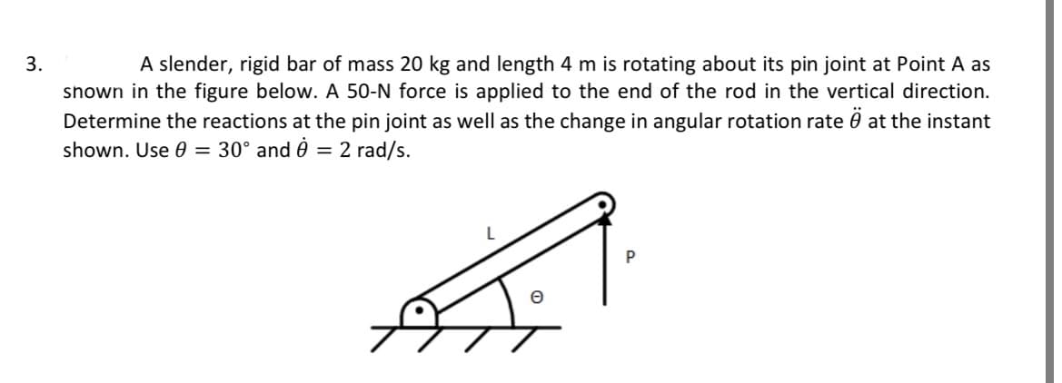 3.
A slender, rigid bar of mass 20 kg and length 4 m is rotating about its pin joint at Point A as
shown in the figure below. A 50-N force is applied to the end of the rod in the vertical direction.
Determine the reactions at the pin joint as well as the change in angular rotation rate at the instant
shown. Use 0 = 30° and 2 rad/s.
=
P