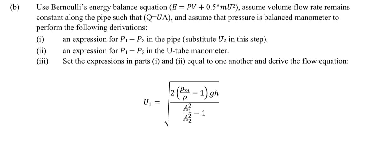 (b)
Use Bernoulli's energy balance equation (E = PV + 0.5*mU²), assume volume flow rate remains
constant along the pipe such that (Q=UA), and assume that pressure is balanced manometer to
perform the following derivations:
(i)
(ii)
(iii)
1- P2 in the pipe (substitute U2 in this step).
an expression for P₁
an expression for P₁
P2 in the U-tube manometer.
Set the expressions in parts (i) and (ii) equal to one another and derive the flow equation:
U₁ =
2 (Pm -1) gh
BA
- 1