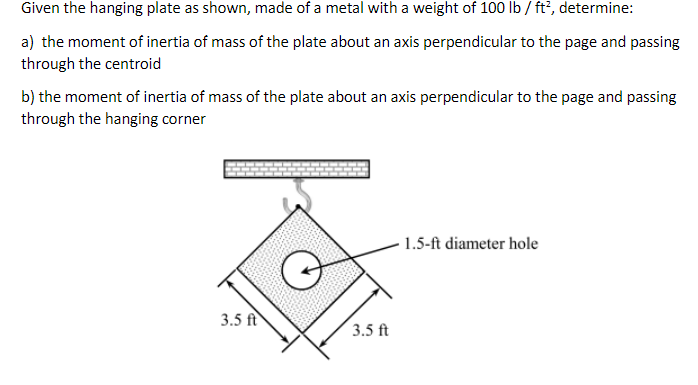 Given the hanging plate as shown, made of a metal with a weight of 100 lb/ft², determine:
a) the moment of inertia of mass of the plate about an axis perpendicular to the page and passing
through the centroid
b) the moment of inertia of mass of the plate about an axis perpendicular to the page and passing
through the hanging corner
3.5 ft
3.5 ft
1.5-ft diameter hole
