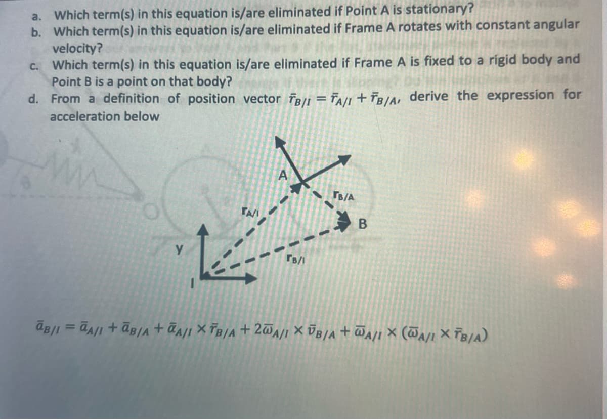 a. Which term(s) in this equation is/are eliminated if Point A is stationary?
b. Which term(s) in this equation is/are eliminated if Frame A rotates with constant angular
velocity?
c. Which term(s) in this equation is/are eliminated if Frame A is fixed to a rigid body and
Point B is a point on that body?
d.
From a definition of position vector FB/I = TA/I + TB/A, derive the expression for
acceleration below
TA/I
144
A
TB/1
TB/A
B
B/1 = A/I +B/A+A/I XTB/A+20A/I XUB/A+WA/IX (WA/IXTB/A)
