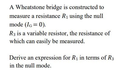 A Wheatstone bridge is constructed to
measure a resistance R₁ using the null
mode (IG= 0).
R3 is a variable resistor, the resistance of
which can easily be measured.
Derive an expression for R₁ in terms of R3
in the null mode.