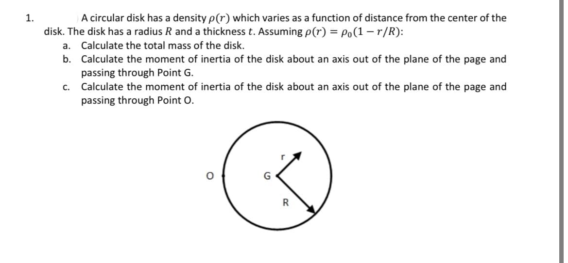 1.
A circular disk has a density p(r) which varies as a function of distance from the center of the
disk. The disk has a radius R and a thickness t. Assuming p(r) = Po(1-r/R):
Calculate the total mass of the disk.
a.
b. Calculate the moment of inertia of the disk about an axis out of the plane of the page and
passing through Point G.
C.
Calculate the moment of inertia of the disk about an axis out of the plane of the page and
passing through Point O.
G
R