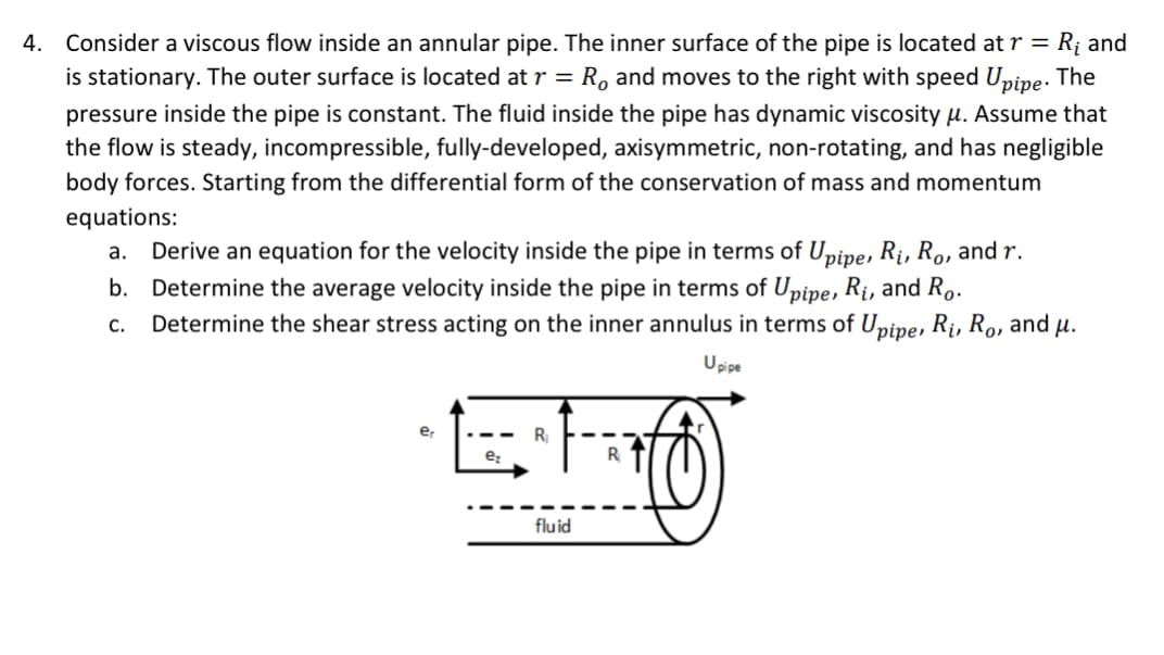 4. Consider a viscous flow inside an annular pipe. The inner surface of the pipe is located at r = R₁ and
is stationary. The outer surface is located at r = Ro and moves to the right with speed Upipe. The
pressure inside the pipe is constant. The fluid inside the pipe has dynamic viscosity μ. Assume that
the flow is steady, incompressible, fully-developed, axisymmetric, non-rotating, and has negligible
body forces. Starting from the differential form of the conservation of mass and momentum
equations:
a. Derive an equation for the velocity inside the pipe in terms of Upipe, R₁, Ro, and r.
b. Determine the average velocity inside the pipe in terms of Upipe, R₁, and Ro.
C. Determine the shear stress acting on the inner annulus in terms of Upipe, Ri, Ro, and u.
Upipe
er
R₁
fluid