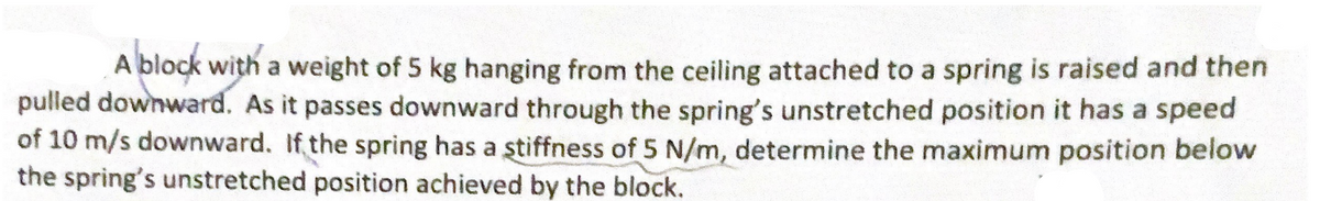 A block with a weight of 5 kg hanging from the ceiling attached to a spring is raised and then
pulled downward. As it passes downward through the spring's unstretched position it has a speed
of 10 m/s downward. If the spring has a stiffness of 5 N/m, determine the maximum position below
the spring's unstretched position achieved by the block.