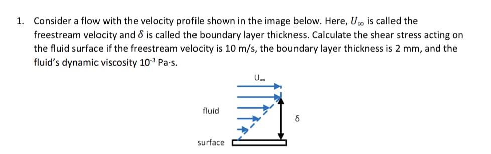 1. Consider a flow with the velocity profile shown in the image below. Here, U is called the
freestream velocity and & is called the boundary layer thickness. Calculate the shear stress acting on
the fluid surface if the freestream velocity is 10 m/s, the boundary layer thickness is 2 mm, and the
fluid's dynamic viscosity 10.³ Pa.s.
fluid
surface
U..
8