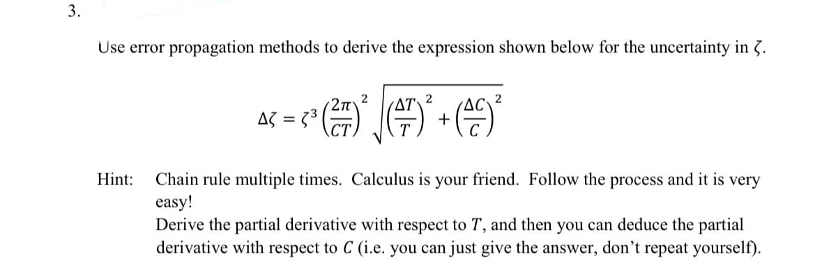 3.
Use error propagation methods to derive the expression shown below for the uncertainty in 3.
2π
2
AT
2
²³ (2²7)² (+)² + (0)²
Δζ = =
very
Hint: Chain rule multiple times. Calculus is your friend. Follow the process and it is
easy!
Derive the partial derivative with respect to T, and then you can deduce the partial
derivative with respect to C (i.e. you can just give the answer, don't repeat yourself).