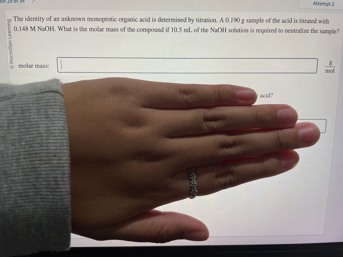 on 29 of 34
O Macmillan Learning
The identity of an unknown monoprotic organic acid is determined by titration. A 0.190 g sample of the acid is titrated with
0.148 M NaOH. What is the molar mass of the compound if 10.5 mL of the NaOH solution is required to neutralize the sample?
molar mass:
Attempt 2
c acid?
6.0
g
mol