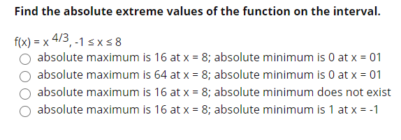 Find the absolute extreme values of the function on the interval.
f(x) = x 4/3, -1 s xs 8
absolute maximum is 16 at x = 8; absolute minimum is 0 at x = 01
absolute maximum is 64 at x = 8; absolute minimum is 0 at x = 01
absolute maximum is 16 at x = 8; absolute minimum does not exist
absolute maximum is 16 at x = 8; absolute minimum is 1 at x = -1
