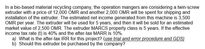 In a bio-based material recycling company, the operation mangers are considering a twin-screw
extruder with a price of 12,000 OMR and another 2,000 OMR will be spent for shipping and
installation of the extruder. The estimated net income generated from this machine is 3,500
OMR per year. The extruder will be used for 5 years, and then it will be sold for an estimated
market value of 2,500 OMR. The extruder MARCS property class is 5 years. If the effective
income tax rate (t) is 40% and the after-tax MARR is 10%.
a) What is the after-tax IRR for this project? (use trial and error procedure and GDS)
b) Should this extruder be purchased by the company?
