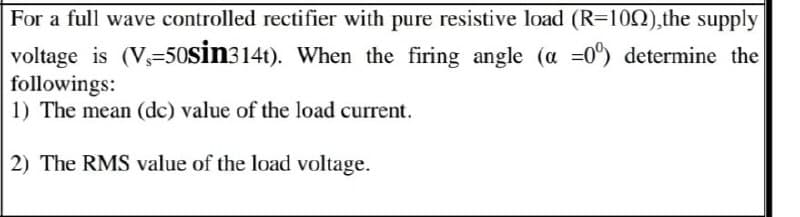 For a full wave controlled rectifier with pure resistive load (R=100),the supply
voltage is (V-50Sin314t). When the firing angle (a =0%) determine the
followings:
1) The mean (dc) value of the load current.
2) The RMS value of the load voltage.