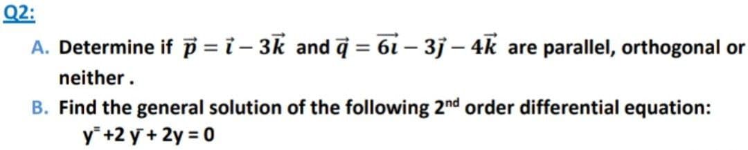 Q2:
A. Determine if p =ỉ - 3k and q = 61 – 3j – 4k are parallel, orthogonal or
neither.
B. Find the general solution of the following 2nd order differential equation:
y² +2y + 2y = 0