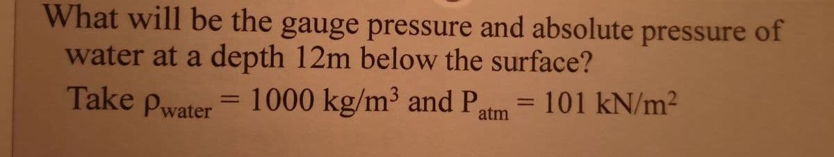 What will be the gauge pressure and absolute pressure of
water at a depth 12m below the surface?
Take Pwater
= 1000 kg/m³ and P
= 101 kN/m2
atm

