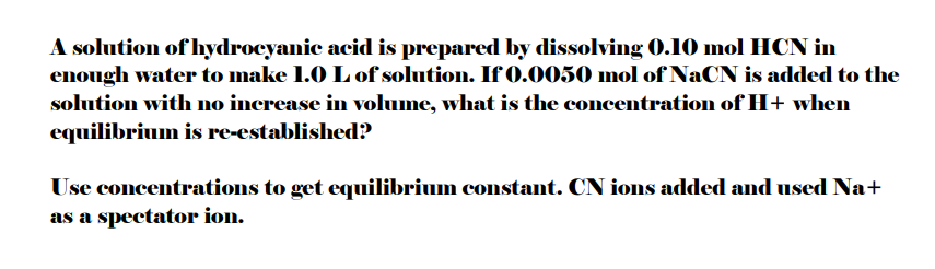 A solution of hydrocyanic acid is prepared by dissolving 0.10 mol HCN in
enough water to make 1.0 L of solution. If 0.0050 mol of NaCN is added to the
solution with no increase in volume, what is the concentration of H+ when
equilibrium is re-established?
Use concentrations to get equilibrium constant. CN ions added and used Na+
as a spectator ion.
