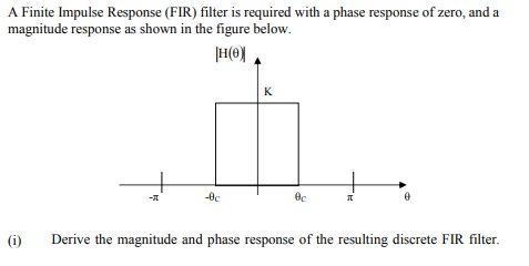 A Finite Impulse Response (FIR) filter is required with a phase response of zero, and a
magnitude response as shown in the figure below.
K
(i)
Derive the magnitude and phase response of the resulting discrete FIR filter.
