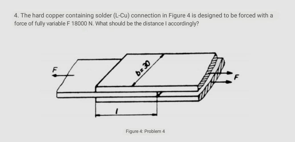 4. The hard copper containing solder (L-Cu) connection in Figure 4 is designed to be forced with a
force of fully variable F 18000 N. What should be the distance I accordingly?
Figure 4: Problem 4
Œ =9
