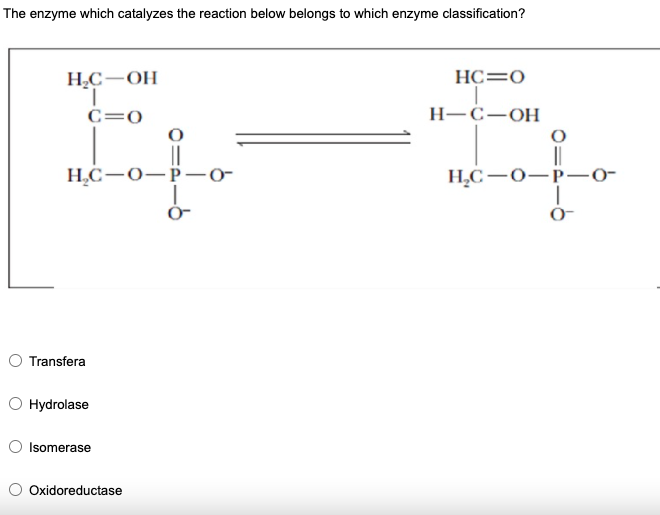 The enzyme which catalyzes the reaction below belongs to which enzyme classification?
Н.С— ОН
HC=0
C=0
Н-С—ОН
H,C-0-P-o-
||
H,C –0-P-0-
O Transfera
Hydrolase
Isomerase
Oxidoreductase
