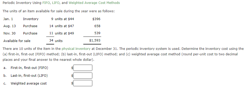 Periodic Inventory Using FIFO, LIFO, and Weighted Average Cost Methods
The units of an item available for sale during the year were as follows:
Jan. 1
Inventory
9 units at $44
$396
Aug. 13
Purchase
14 units at $47
658
Nov. 30
Purchase
11 units at $49
539
Available for sale
34 units
$1,593
There are 10 units of the item in the physical inventory at December 31. The periodic inventory system is used. Determine the inventory cost using the
(a) first-in, first-out (FIFO) method; (b) last-in, first-out (LIFO) method; and (c) weighted average cost method (round per-unit cost to two decimal
places and your final answer to the nearest whole dollar).
a. First-in, first-out (FIFO)
b. Last-in, first-out (LIFO)
C. Weighted average cost
