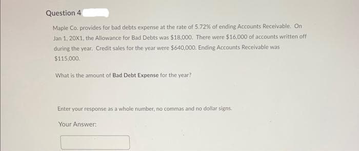 Question 4
Maple Co. provides for bad debts expense at the rate of 5.72% of ending Accounts Receivable. On
Jan 1, 20X1, the Allowance for Bad Debts was $18,000. There were $16,000 of accounts written off
during the year. Credit sales for the year were $640,000. Ending Accounts Receivable was
$115,000.
What is the amount of Bad Debt Expense for the year?
Enter your response as a whole number, no commas and no dollar signs.
Your Answer: