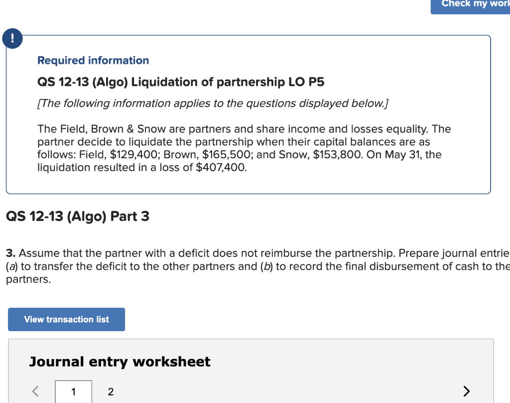 Required information
QS 12-13 (Algo) Liquidation of partnership LO P5
[The following information applies to the questions displayed below.]
The Field, Brown & Snow are partners and share income and losses equality. The
partner decide to liquidate the partnership when their capital balances are as
follows: Field, $129,400; Brown, $165,500; and Snow, $153,800. On May 31, the
liquidation resulted in a loss of $407,400.
QS 12-13 (Algo) Part 3
3. Assume that the partner with a deficit does not reimburse the partnership. Prepare journal entrie
(a) to transfer the deficit to the other partners and (b) to record the final disbursement of cash to the
partners.
View transaction list
Journal entry worksheet
Check my work
1
2