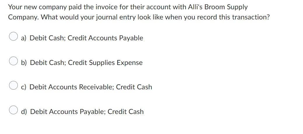 Your new company paid the invoice for their account with Alli's Broom Supply
Company. What would your journal entry look like when you record this transaction?
a) Debit Cash; Credit Accounts Payable
b) Debit Cash; Credit Supplies Expense
c) Debit Accounts Receivable; Credit Cash
d) Debit Accounts Payable; Credit Cash